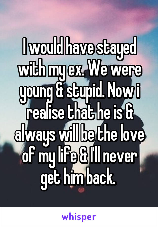 I would have stayed with my ex. We were young & stupid. Now i realise that he is & always will be the love of my life & I'll never get him back. 