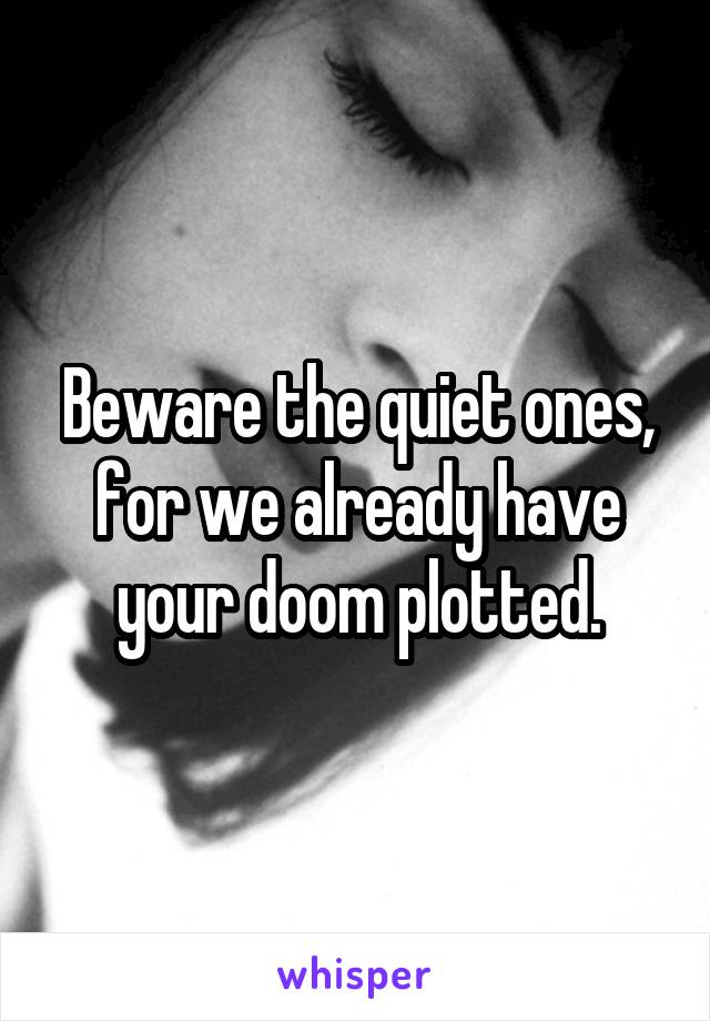 Beware the quiet ones, for we already have your doom plotted.