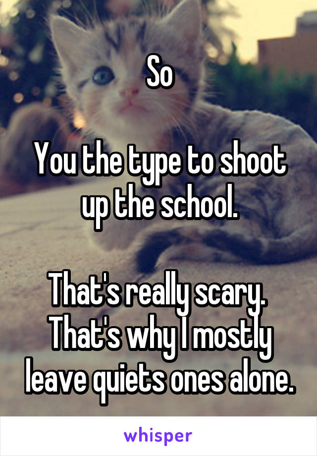 So

You the type to shoot up the school.

That's really scary. 
That's why I mostly leave quiets ones alone.