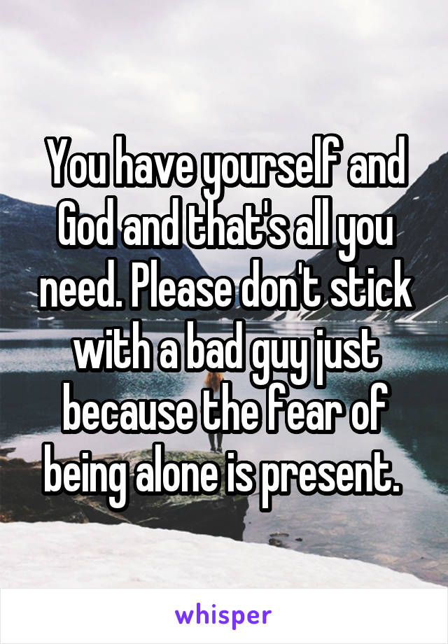 You have yourself and God and that's all you need. Please don't stick with a bad guy just because the fear of being alone is present. 