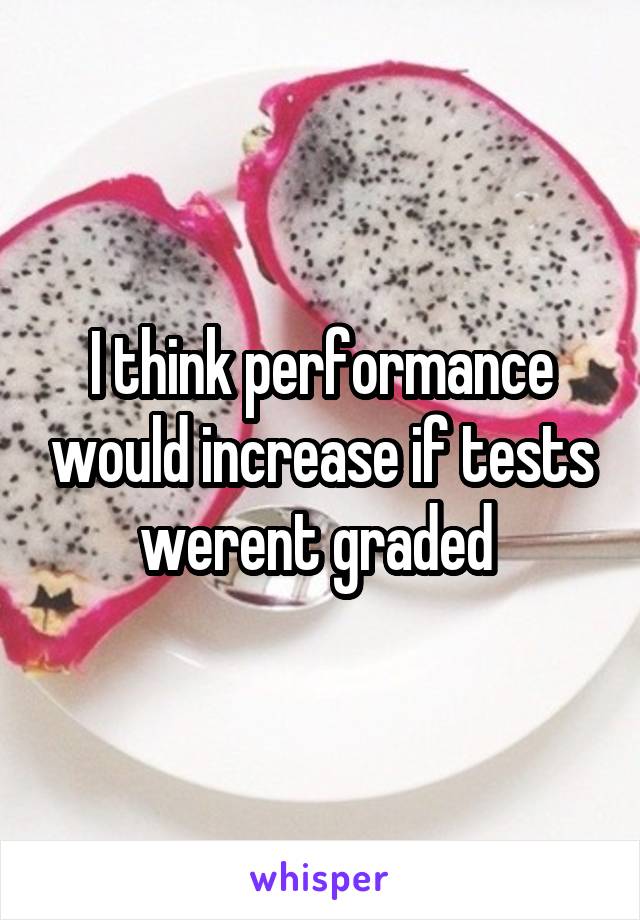 I think performance would increase if tests werent graded 