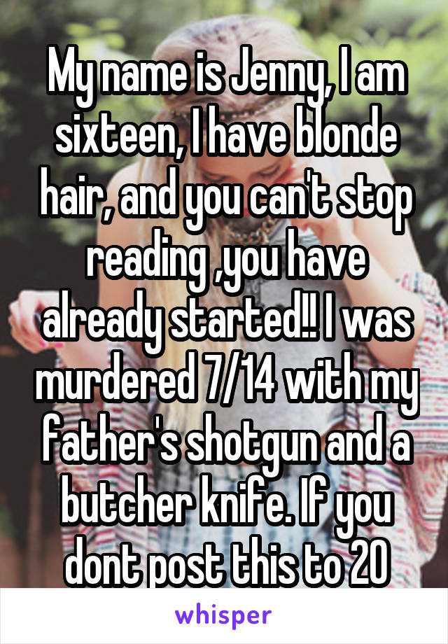 My name is Jenny, I am sixteen, I have blonde hair, and you can't stop reading ,you have already started!! I was murdered 7/14 with my father's shotgun and a butcher knife. If you dont post this to 20
