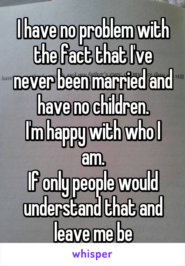 I have no problem with the fact that I've never been married and have no children.
I'm happy with who I am.
If only people would understand that and leave me be