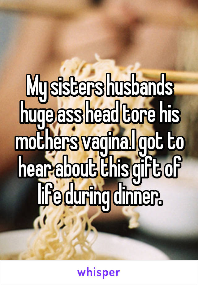 My sisters husbands huge ass head tore his mothers vagina.I got to hear about this gift of life during dinner.