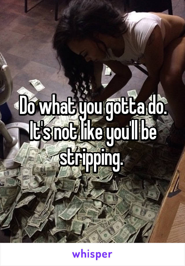 Do what you gotta do. It's not like you'll be stripping. 