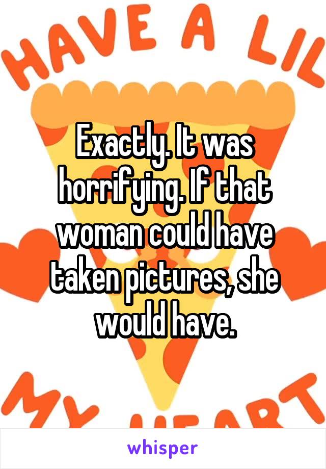 Exactly. It was horrifying. If that woman could have taken pictures, she would have.