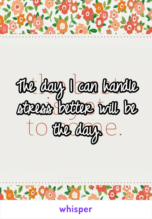 The day I can handle stress better will be the day.