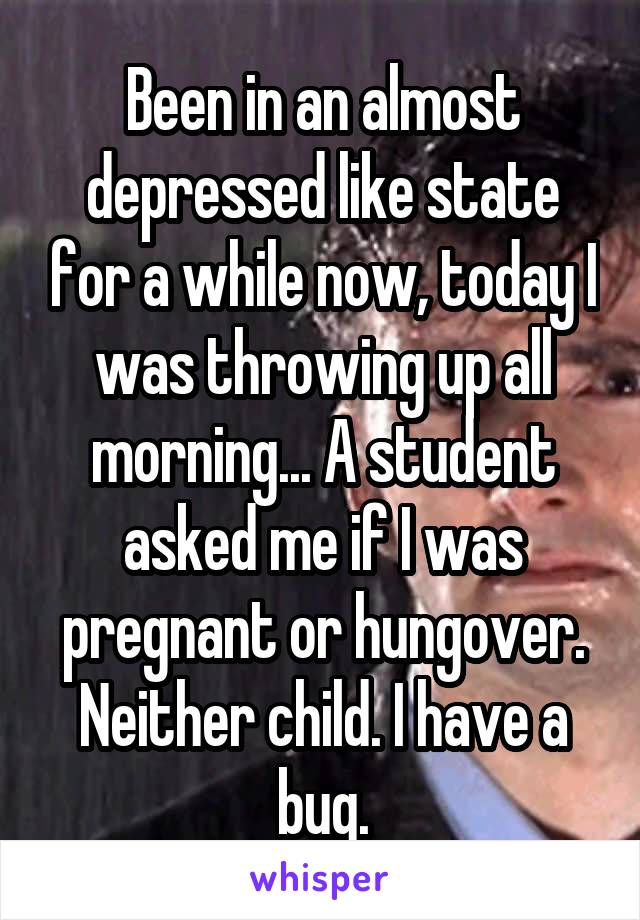 Been in an almost depressed like state for a while now, today I was throwing up all morning... A student asked me if I was pregnant or hungover.
Neither child. I have a bug.