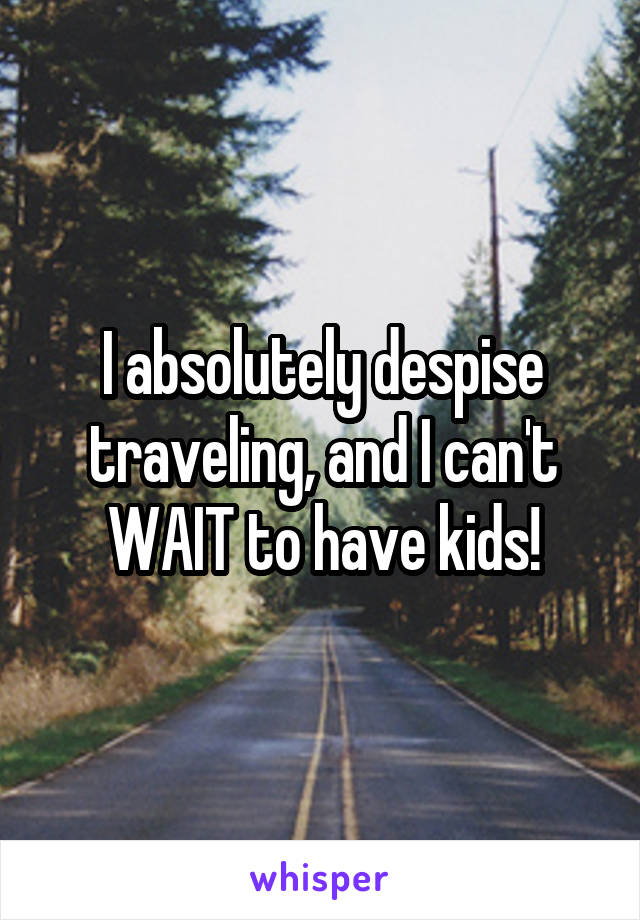 I absolutely despise traveling, and I can't WAIT to have kids!
