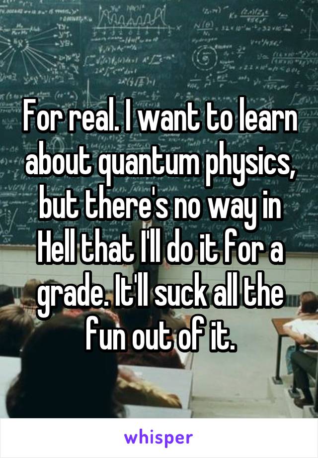 For real. I want to learn about quantum physics, but there's no way in Hell that I'll do it for a grade. It'll suck all the fun out of it.