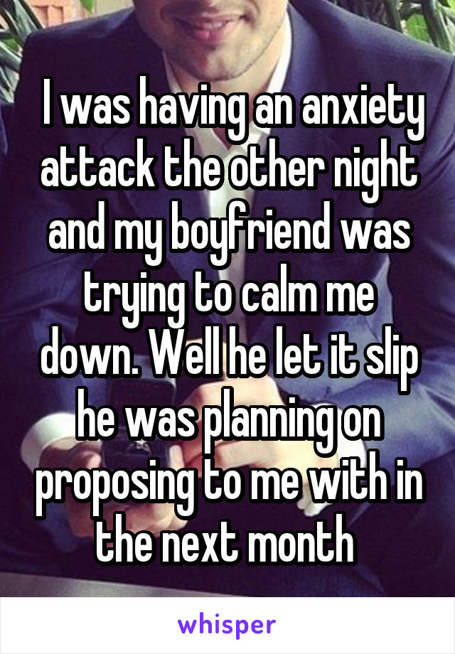  I was having an anxiety attack the other night and my boyfriend was trying to calm me down. Well he let it slip he was planning on proposing to me with in the next month 