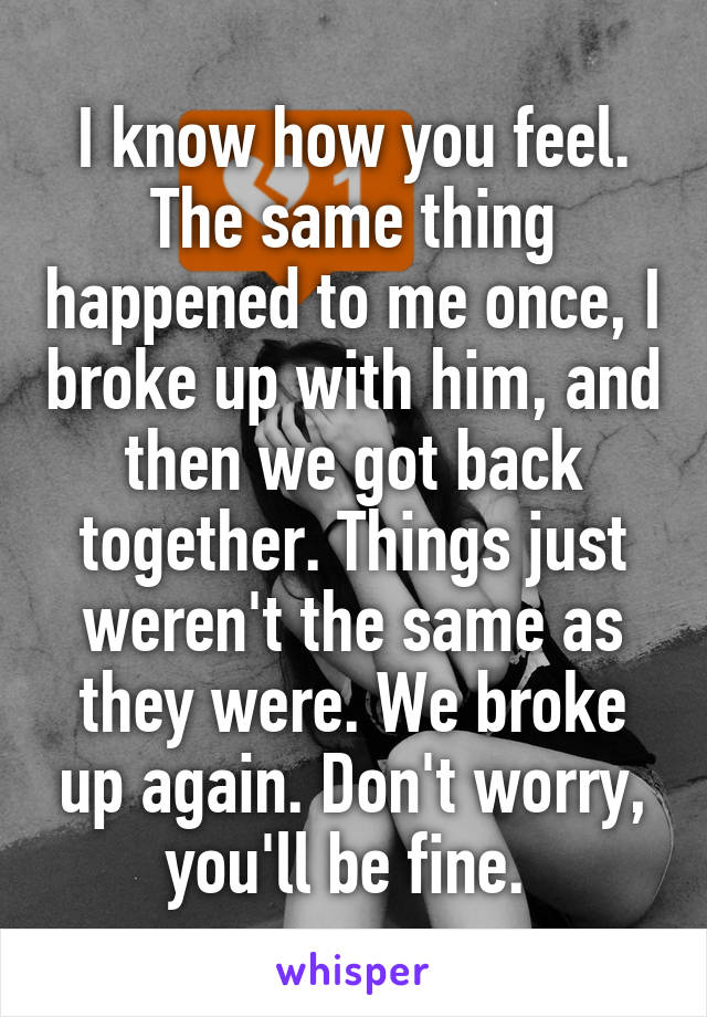 I know how you feel. The same thing happened to me once, I broke up with him, and then we got back together. Things just weren't the same as they were. We broke up again. Don't worry, you'll be fine. 