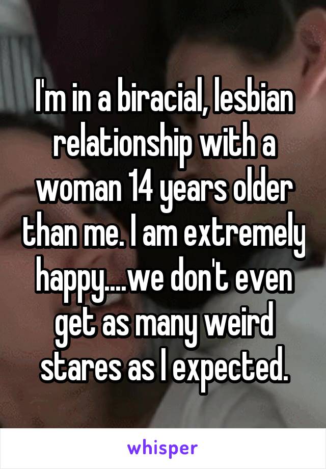 I'm in a biracial, lesbian relationship with a woman 14 years older than me. I am extremely happy....we don't even get as many weird stares as I expected.