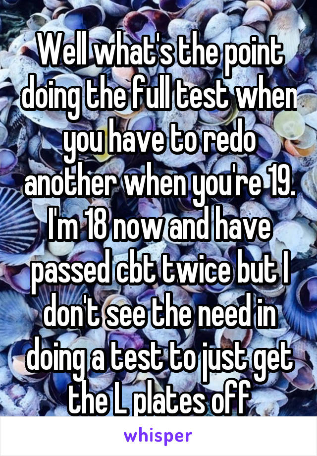 Well what's the point doing the full test when you have to redo another when you're 19. I'm 18 now and have passed cbt twice but I don't see the need in doing a test to just get the L plates off