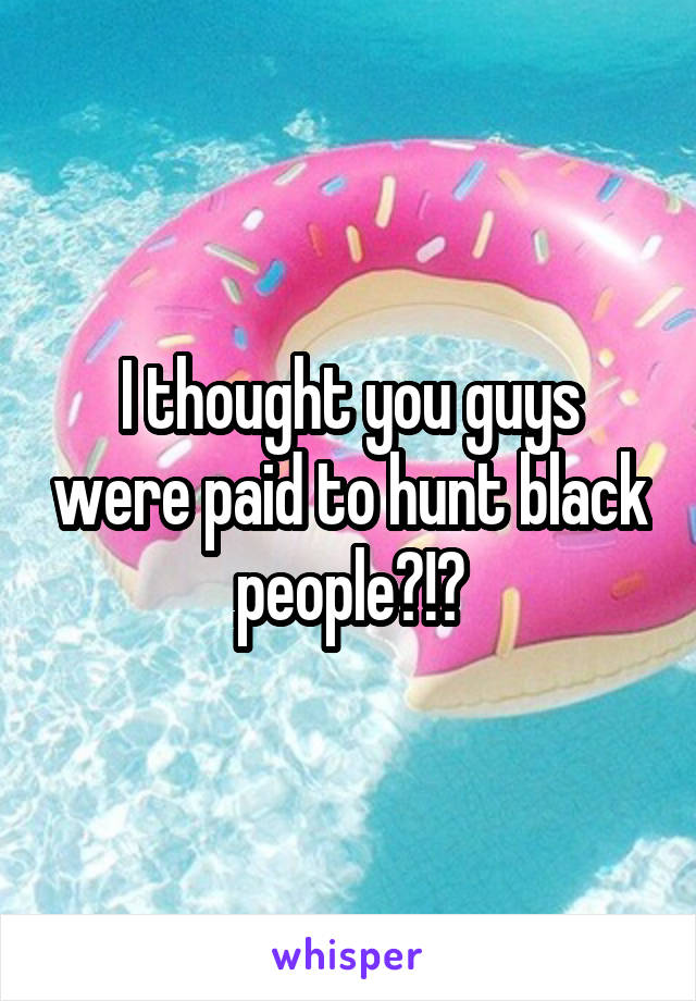 I thought you guys were paid to hunt black people?!?
