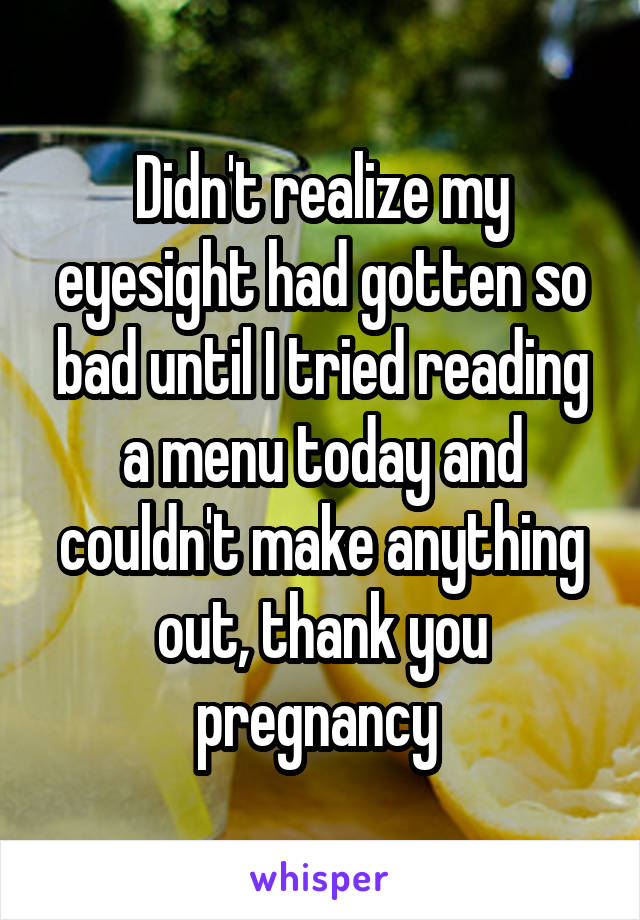 Didn't realize my eyesight had gotten so bad until I tried reading a menu today and couldn't make anything out, thank you pregnancy 