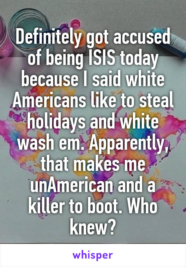 Definitely got accused of being ISIS today because I said white Americans like to steal holidays and white wash em. Apparently, that makes me unAmerican and a killer to boot. Who knew?