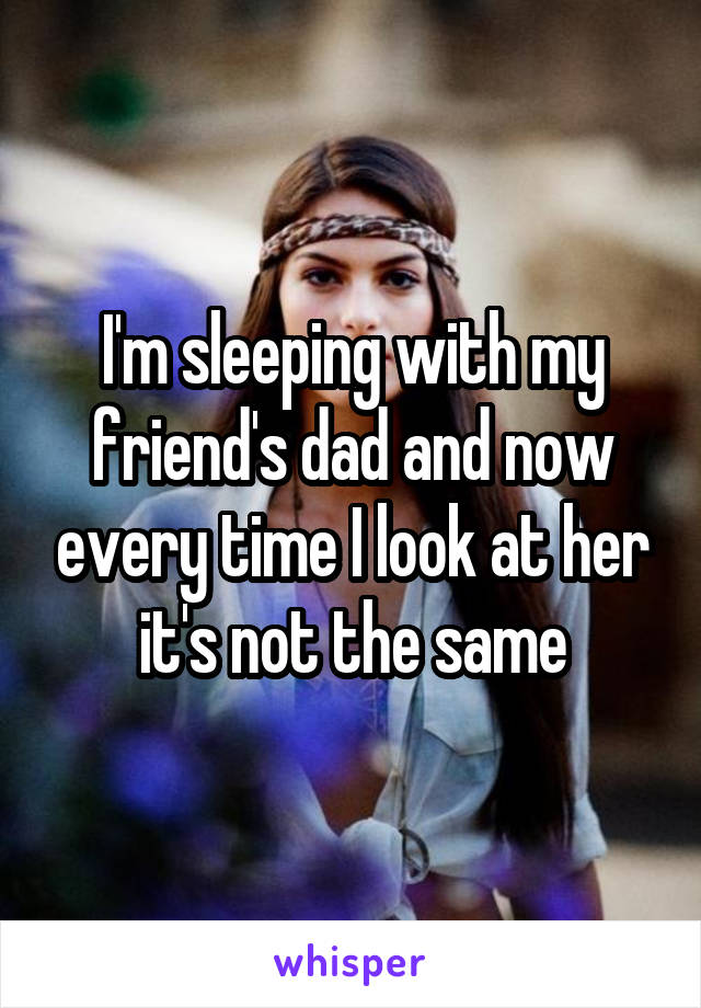 I'm sleeping with my friend's dad and now every time I look at her it's not the same
