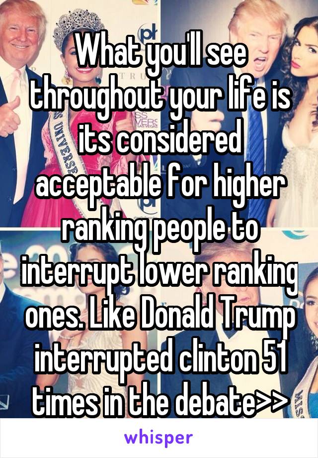 What you'll see throughout your life is its considered acceptable for higher ranking people to interrupt lower ranking ones. Like Donald Trump interrupted clinton 51 times in the debate>>