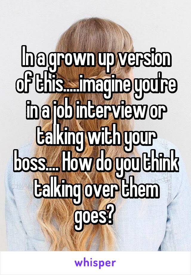 In a grown up version of this.....imagine you're in a job interview or talking with your boss.... How do you think talking over them goes? 