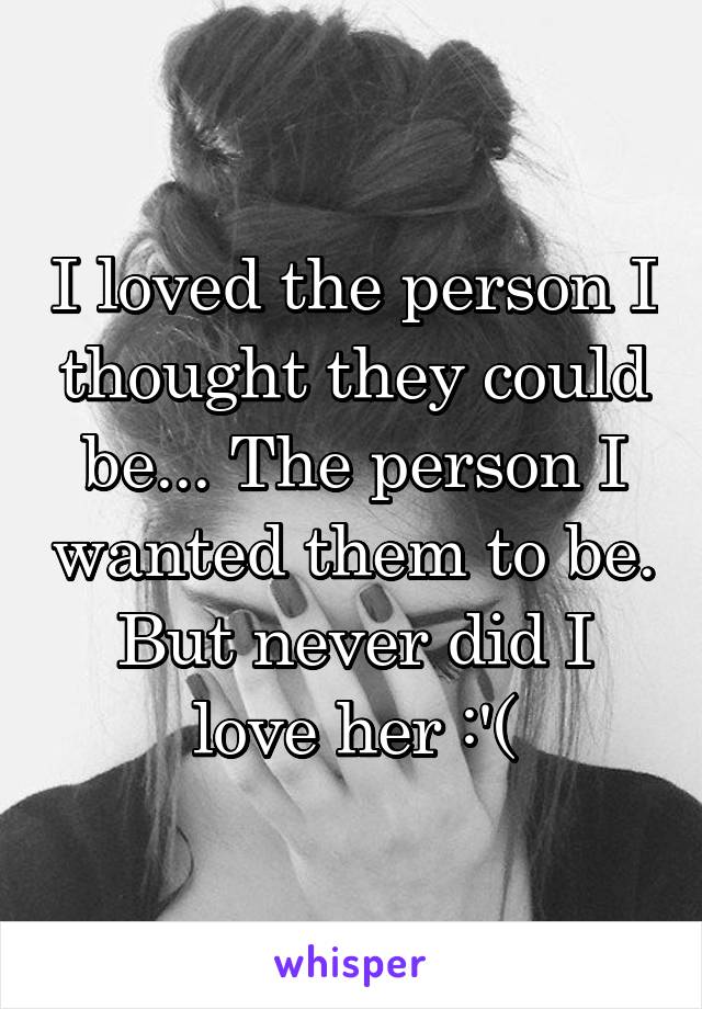 I loved the person I thought they could be... The person I wanted them to be. But never did I love her :'(