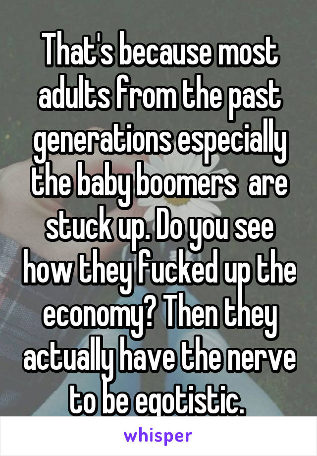That's because most adults from the past generations especially the baby boomers  are stuck up. Do you see how they fucked up the economy? Then they actually have the nerve to be egotistic. 