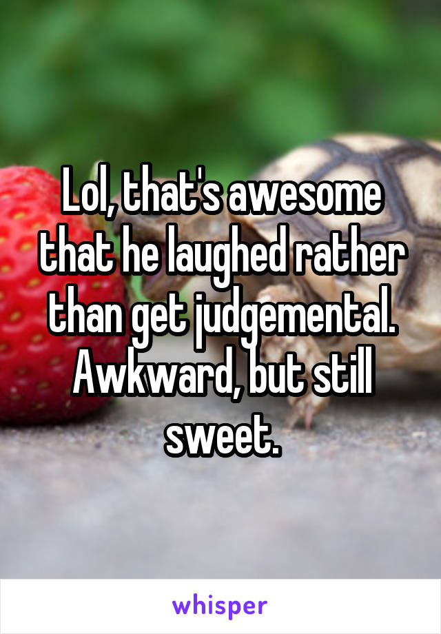 Lol, that's awesome that he laughed rather than get judgemental. Awkward, but still sweet.