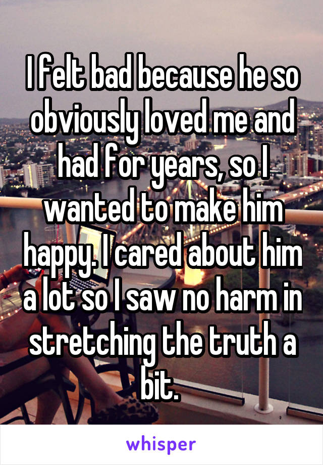 I felt bad because he so obviously loved me and had for years, so I wanted to make him happy. I cared about him a lot so I saw no harm in stretching the truth a bit. 