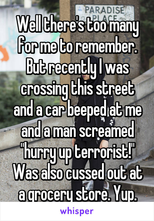 Well there's too many for me to remember. But recently I was crossing this street and a car beeped at me and a man screamed "hurry up terrorist!" Was also cussed out at a grocery store. Yup.
