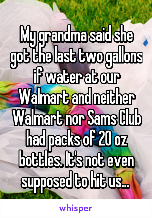 My grandma said she got the last two gallons if water at our Walmart and neither Walmart nor Sams Club had packs of 20 oz bottles. It's not even supposed to hit us... 