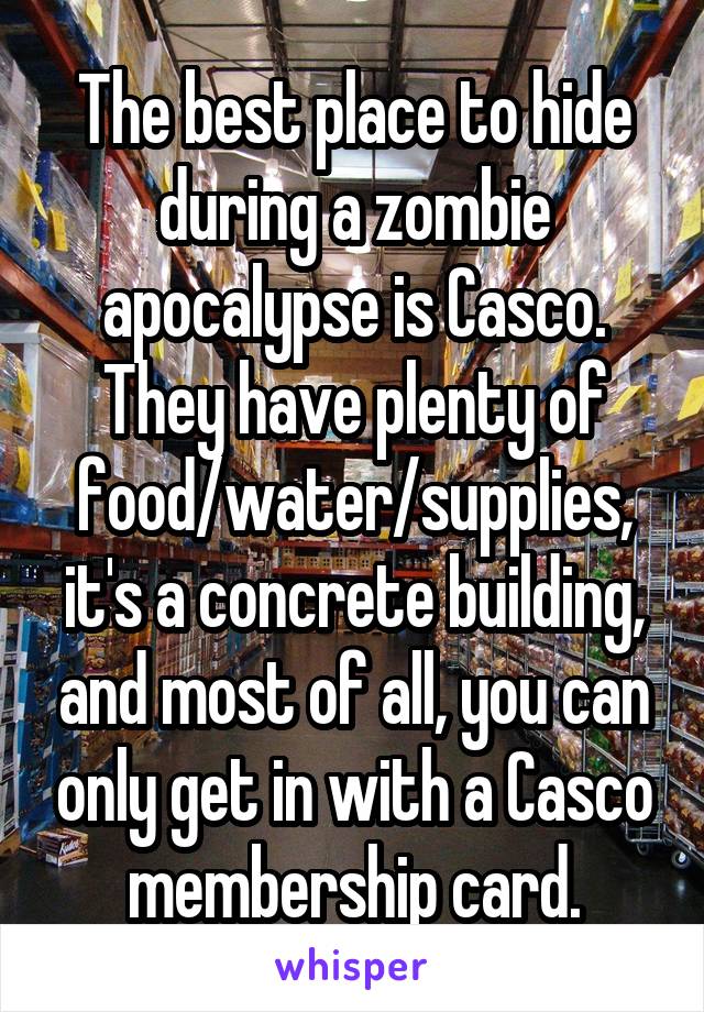 The best place to hide during a zombie apocalypse is Casco. They have plenty of food/water/supplies, it's a concrete building, and most of all, you can only get in with a Casco membership card.