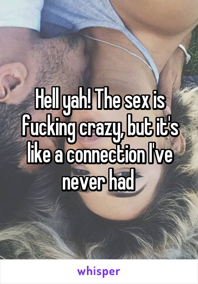 Hell yah! The sex is fucking crazy, but it's like a connection I've never had 