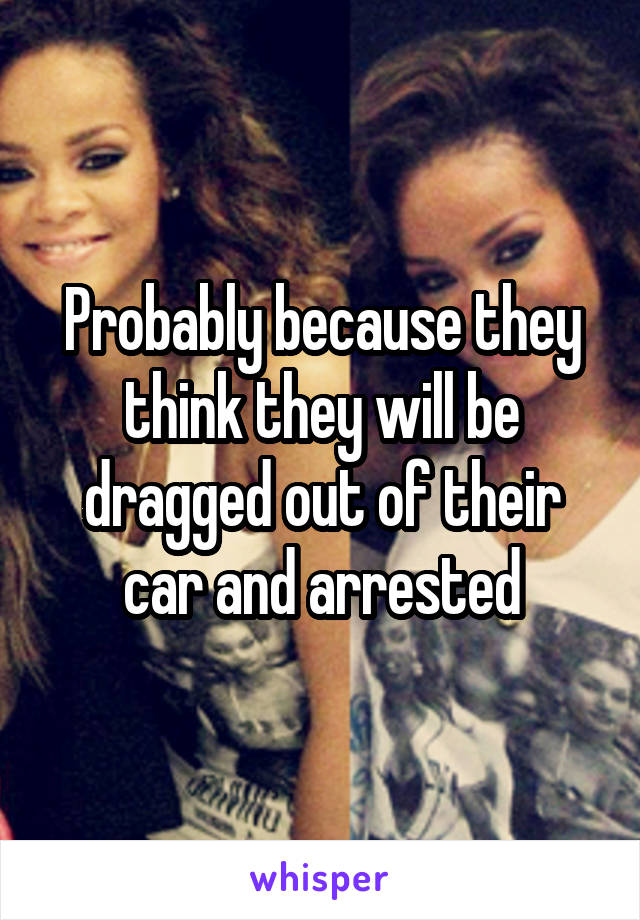 Probably because they think they will be dragged out of their car and arrested