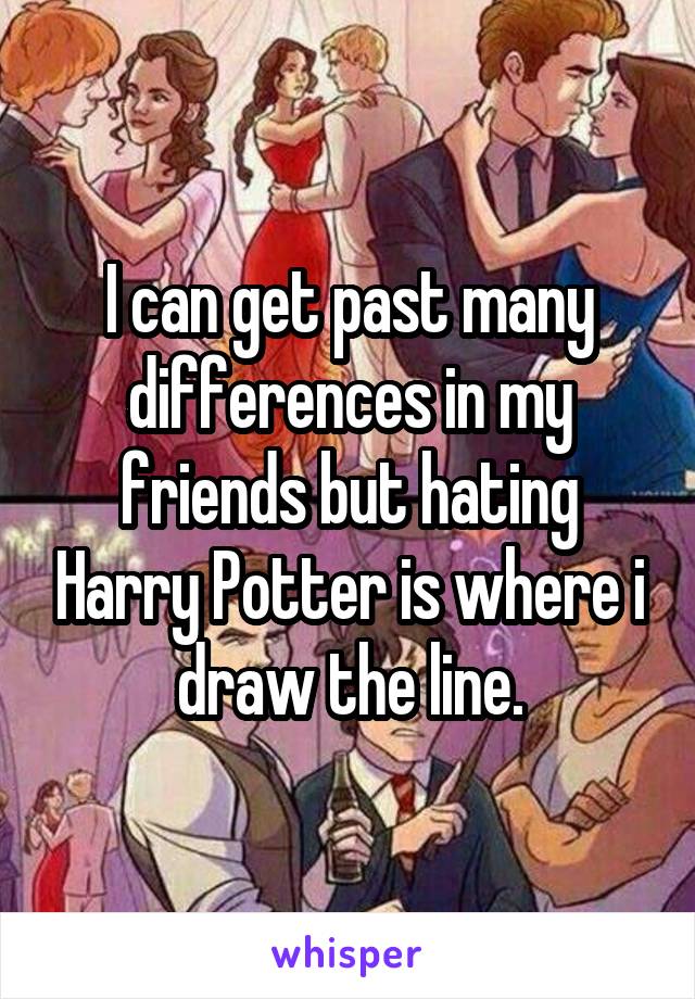 I can get past many differences in my friends but hating Harry Potter is where i draw the line.