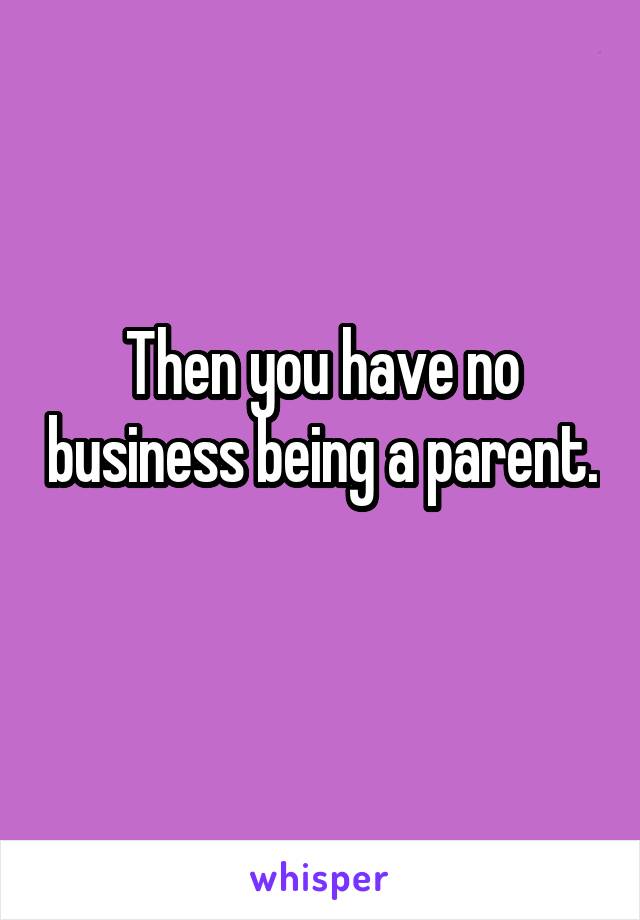 Then you have no business being a parent. 