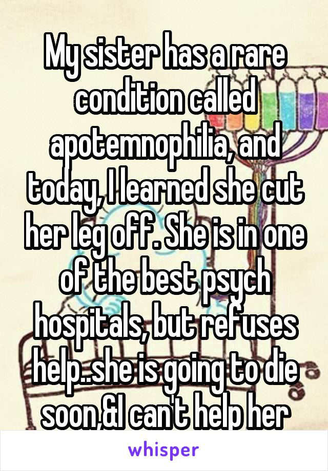 My sister has a rare condition called apotemnophilia, and today, I learned she cut her leg off. She is in one of the best psych hospitals, but refuses help..she is going to die soon,&I can't help her