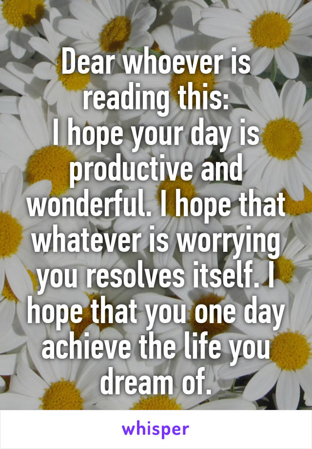 Dear whoever is reading this:
I hope your day is productive and wonderful. I hope that whatever is worrying you resolves itself. I hope that you one day achieve the life you dream of.