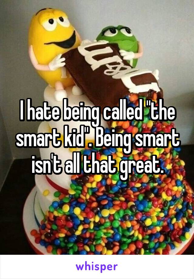 I hate being called "the smart kid". Being smart isn't all that great.