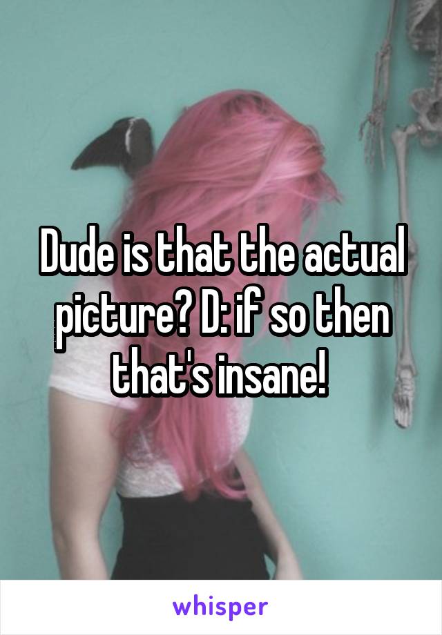 Dude is that the actual picture? D: if so then that's insane! 