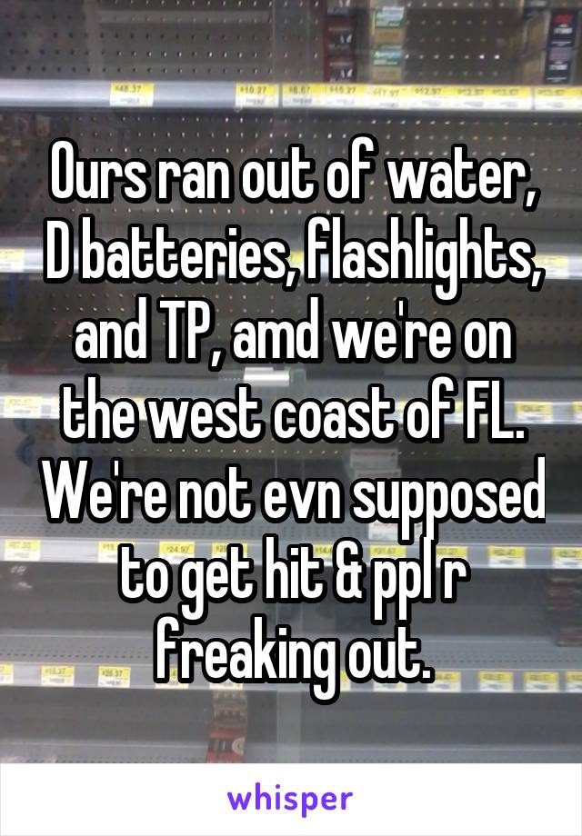 Ours ran out of water, D batteries, flashlights, and TP, amd we're on the west coast of FL. We're not evn supposed to get hit & ppl r freaking out.