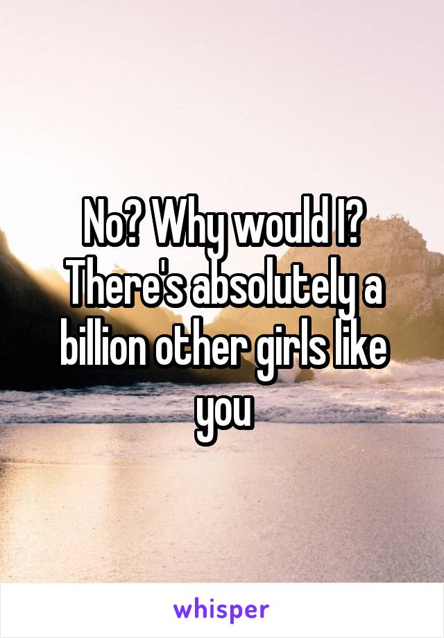 No? Why would I? There's absolutely a billion other girls like you