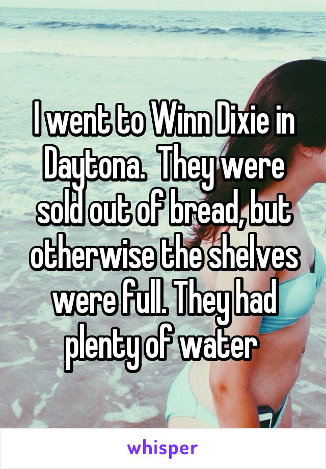 I went to Winn Dixie in Daytona.  They were sold out of bread, but otherwise the shelves were full. They had plenty of water 