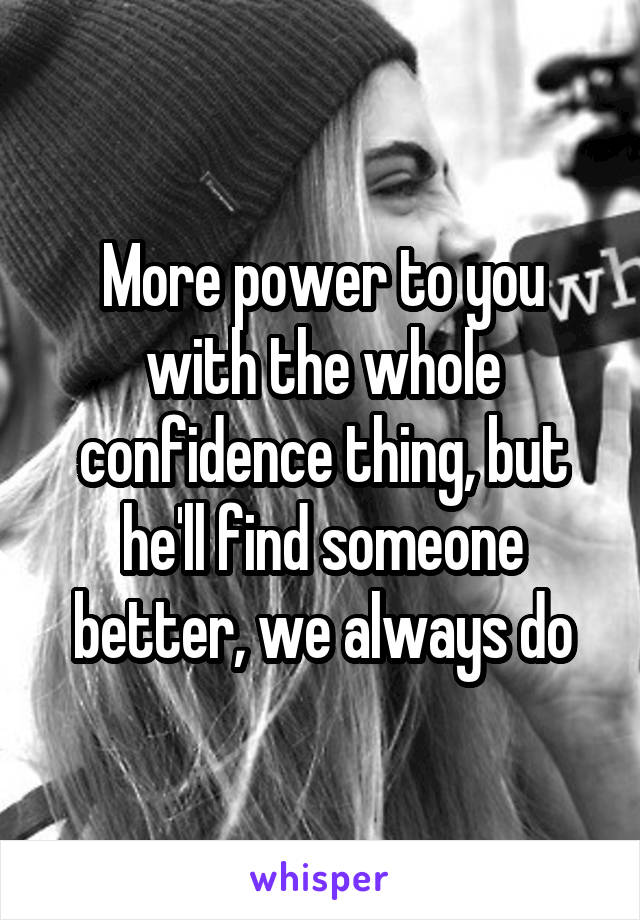 More power to you with the whole confidence thing, but he'll find someone better, we always do