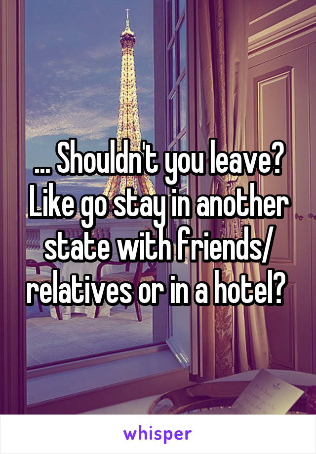 ... Shouldn't you leave? Like go stay in another state with friends/ relatives or in a hotel? 