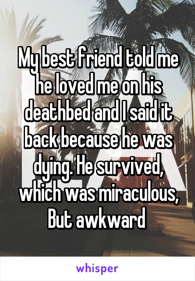 My best friend told me he loved me on his deathbed and I said it back because he was dying. He survived, which was miraculous,
But awkward 