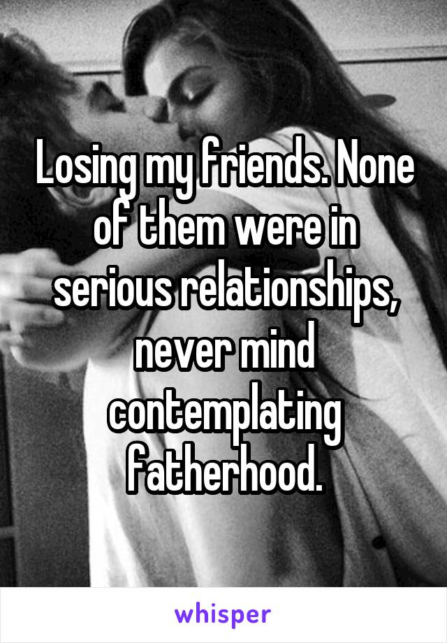 Losing my friends. None of them were in serious relationships, never mind contemplating fatherhood.