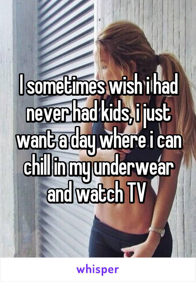 I sometimes wish i had never had kids, i just want a day where i can chill in my underwear and watch TV 