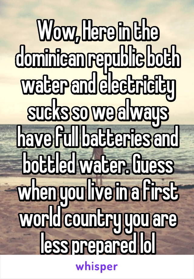 Wow, Here in the dominican republic both water and electricity sucks so we always have full batteries and bottled water. Guess when you live in a first world country you are less prepared lol