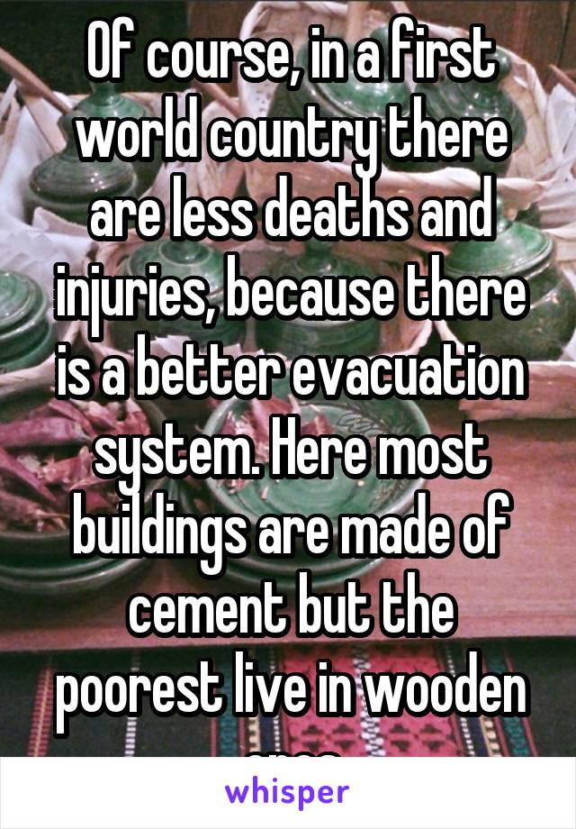 Of course, in a first world country there are less deaths and injuries, because there is a better evacuation system. Here most buildings are made of cement but the poorest live in wooden ones