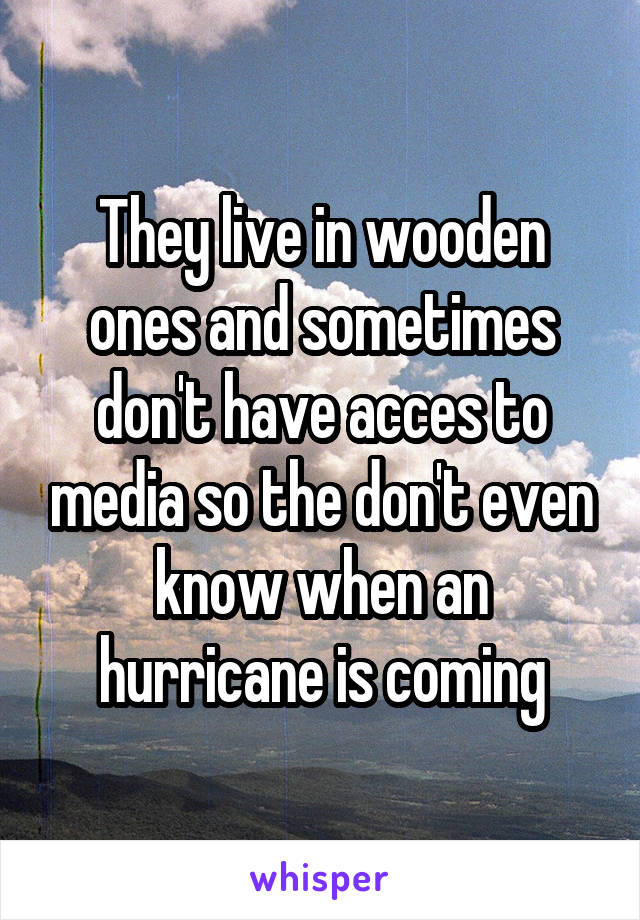 They live in wooden ones and sometimes don't have acces to media so the don't even know when an hurricane is coming